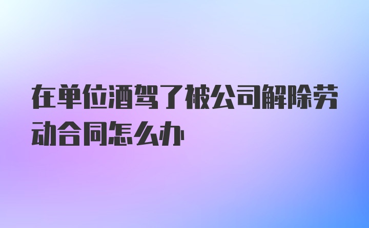 在单位酒驾了被公司解除劳动合同怎么办