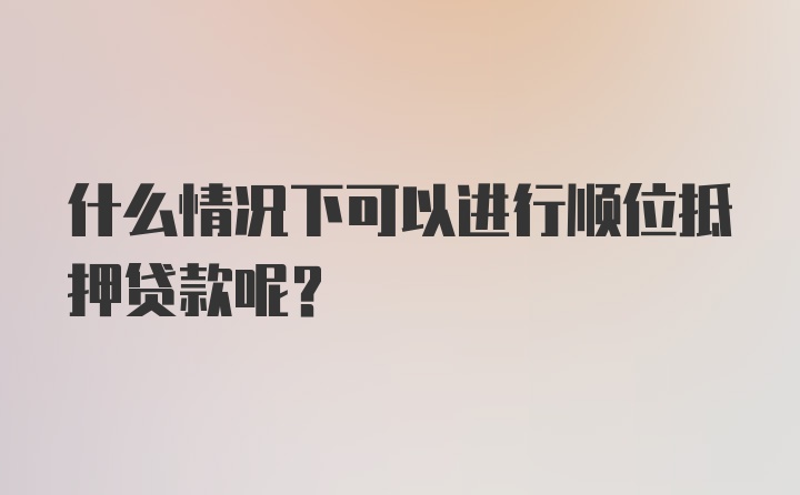 什么情况下可以进行顺位抵押贷款呢？