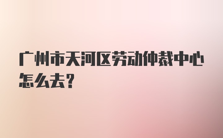 广州市天河区劳动仲裁中心怎么去？