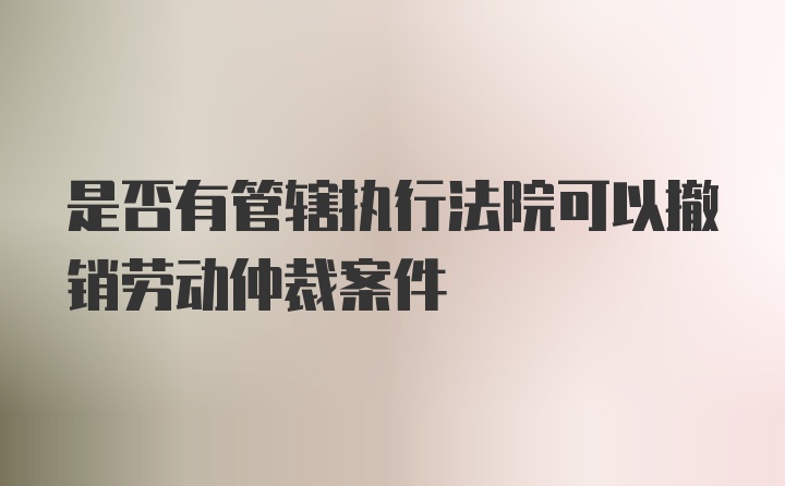 是否有管辖执行法院可以撤销劳动仲裁案件