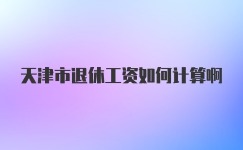 天津市退休工资如何计算啊