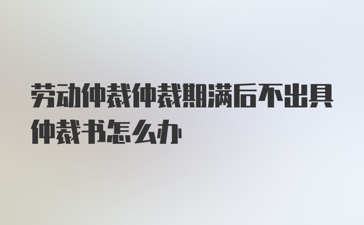 劳动仲裁仲裁期满后不出具仲裁书怎么办