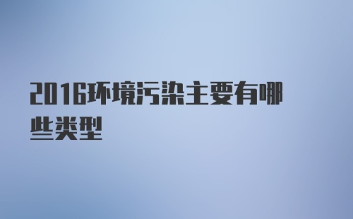 2016环境污染主要有哪些类型