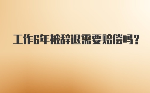 工作6年被辞退需要赔偿吗?