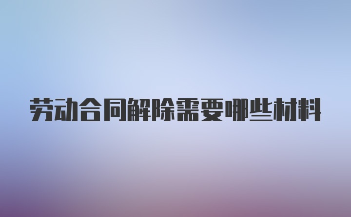 劳动合同解除需要哪些材料