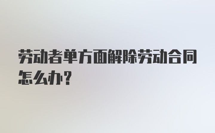 劳动者单方面解除劳动合同怎么办？