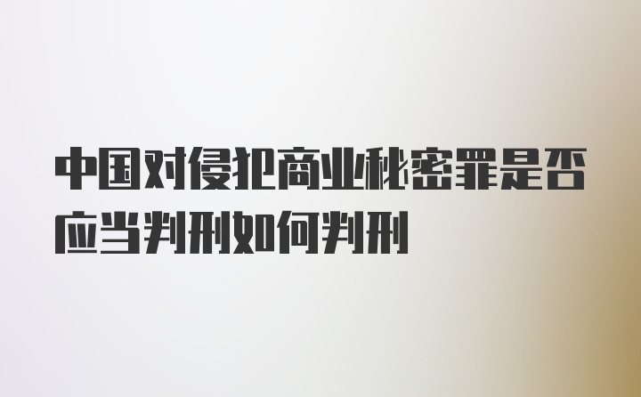 中国对侵犯商业秘密罪是否应当判刑如何判刑