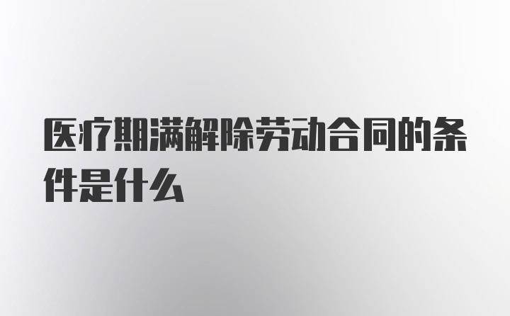 医疗期满解除劳动合同的条件是什么