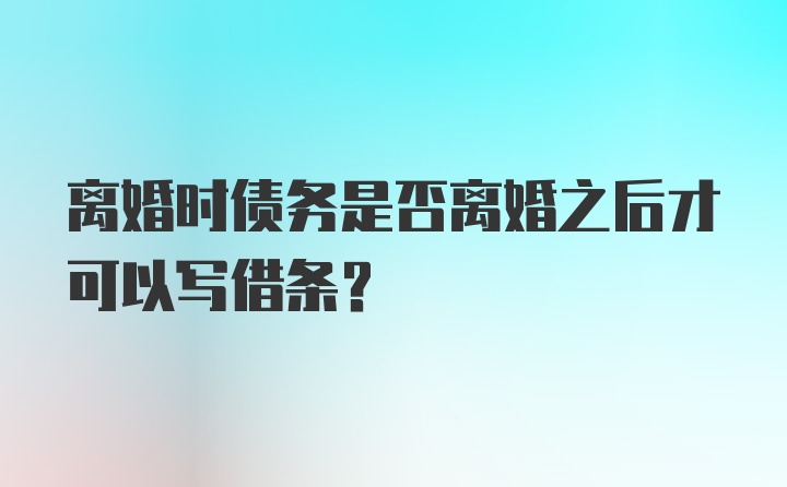 离婚时债务是否离婚之后才可以写借条？