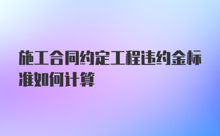 施工合同约定工程违约金标准如何计算