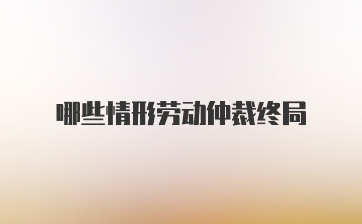 哪些情形劳动仲裁终局