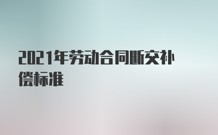 2021年劳动合同断交补偿标准