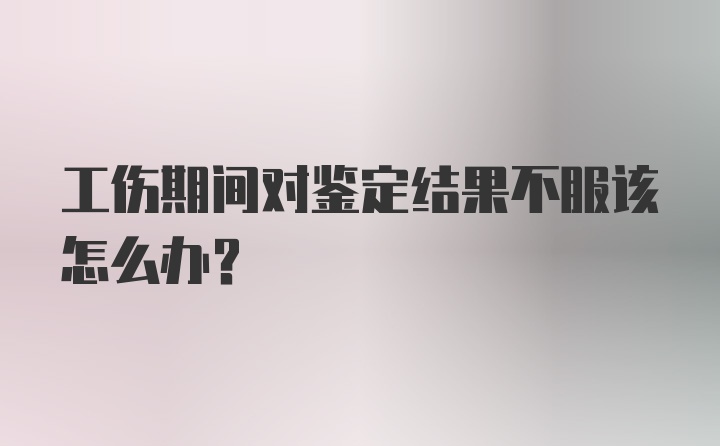 工伤期间对鉴定结果不服该怎么办？