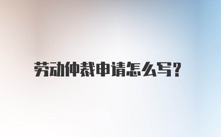 劳动仲裁申请怎么写？