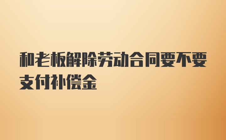 和老板解除劳动合同要不要支付补偿金