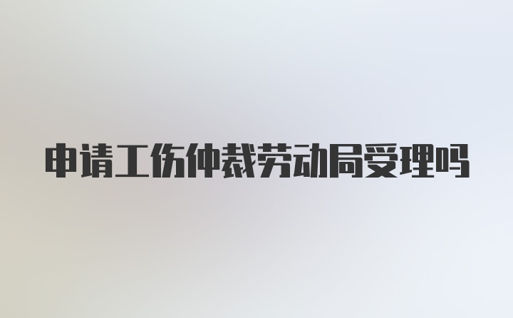 申请工伤仲裁劳动局受理吗