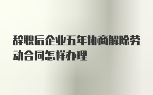 辞职后企业五年协商解除劳动合同怎样办理