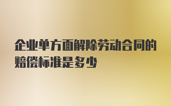 企业单方面解除劳动合同的赔偿标准是多少