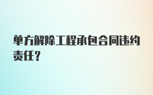 单方解除工程承包合同违约责任?