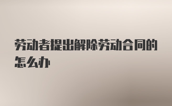 劳动者提出解除劳动合同的怎么办