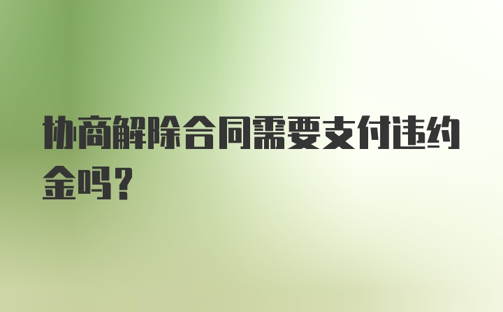 协商解除合同需要支付违约金吗?