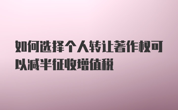 如何选择个人转让著作权可以减半征收增值税