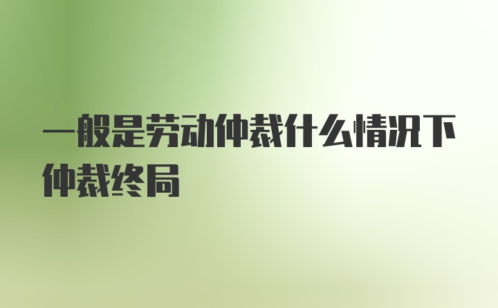 一般是劳动仲裁什么情况下仲裁终局