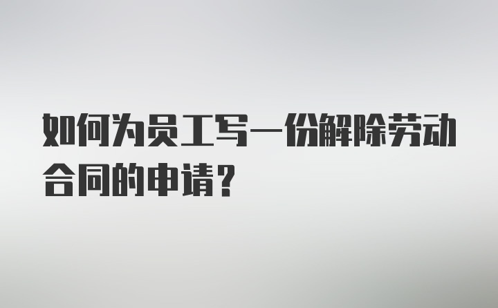 如何为员工写一份解除劳动合同的申请?