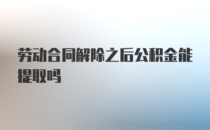 劳动合同解除之后公积金能提取吗