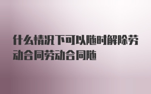 什么情况下可以随时解除劳动合同劳动合同随