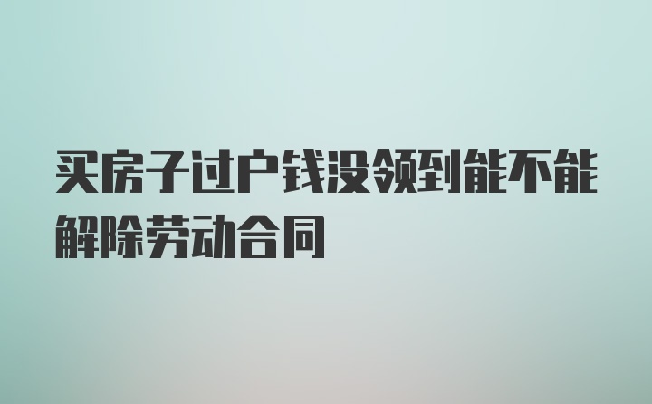 买房子过户钱没领到能不能解除劳动合同