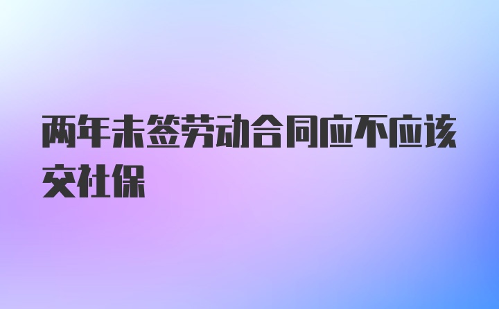 两年未签劳动合同应不应该交社保