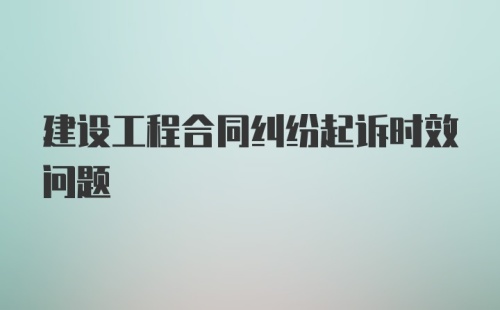 建设工程合同纠纷起诉时效问题