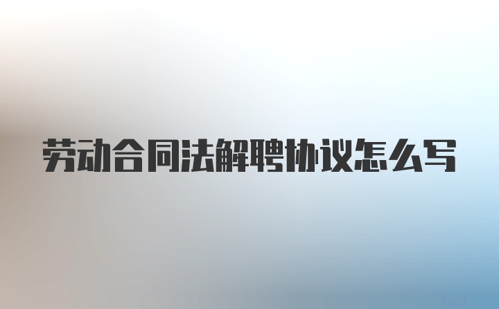 劳动合同法解聘协议怎么写