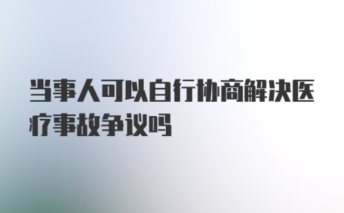 当事人可以自行协商解决医疗事故争议吗