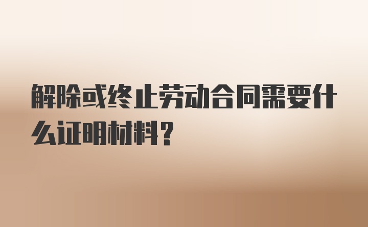 解除或终止劳动合同需要什么证明材料？