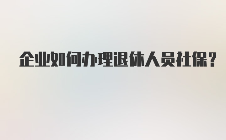 企业如何办理退休人员社保?