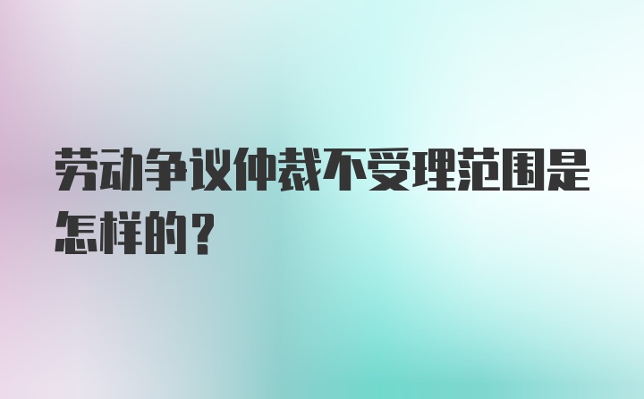 劳动争议仲裁不受理范围是怎样的?