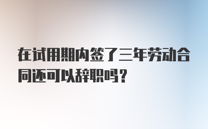 在试用期内签了三年劳动合同还可以辞职吗？