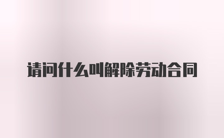 请问什么叫解除劳动合同