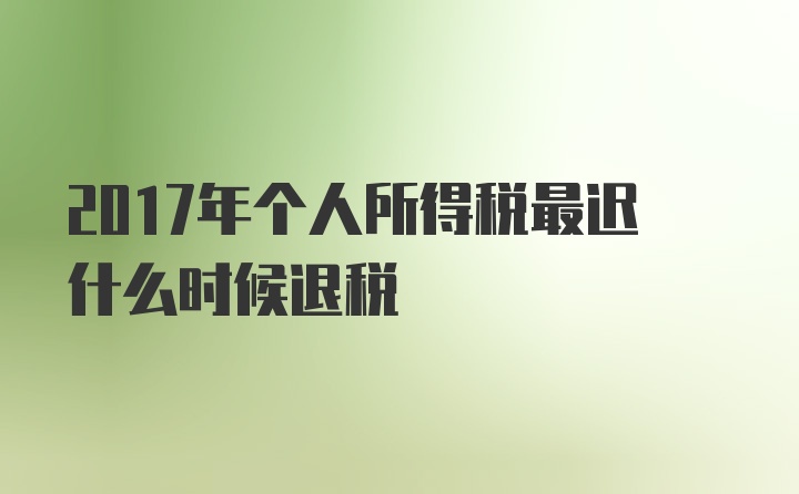 2017年个人所得税最迟什么时候退税