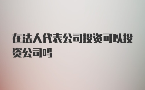 在法人代表公司投资可以投资公司吗