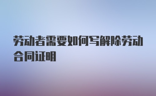 劳动者需要如何写解除劳动合同证明