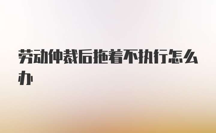 劳动仲裁后拖着不执行怎么办