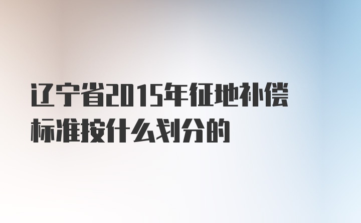 辽宁省2015年征地补偿标准按什么划分的