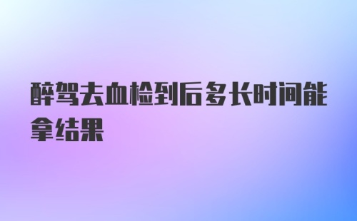 醉驾去血检到后多长时间能拿结果