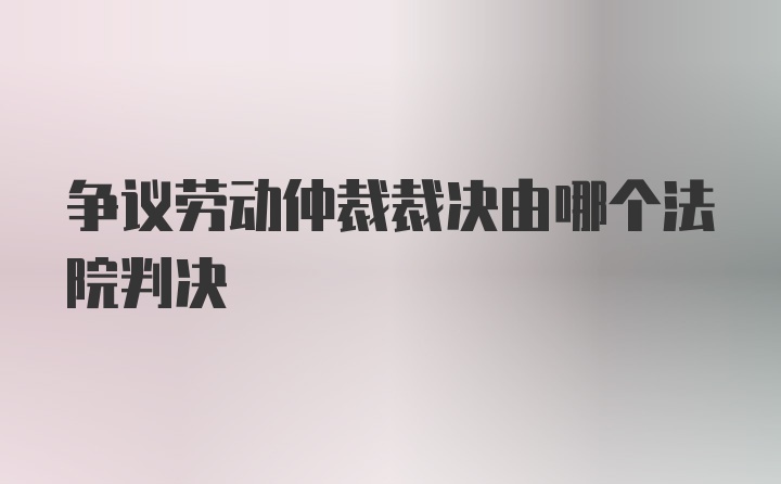 争议劳动仲裁裁决由哪个法院判决