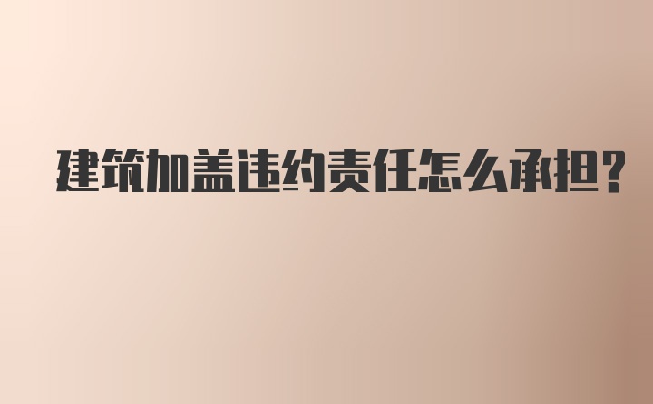 建筑加盖违约责任怎么承担？