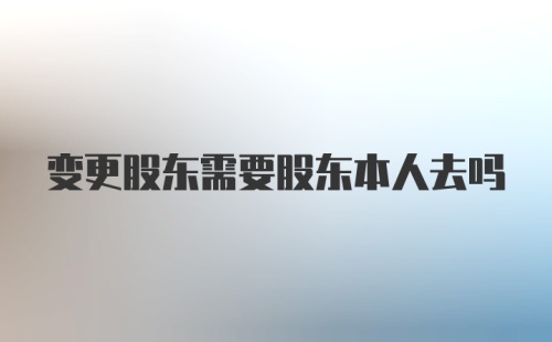 变更股东需要股东本人去吗