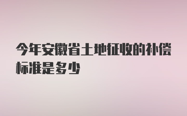 今年安徽省土地征收的补偿标准是多少